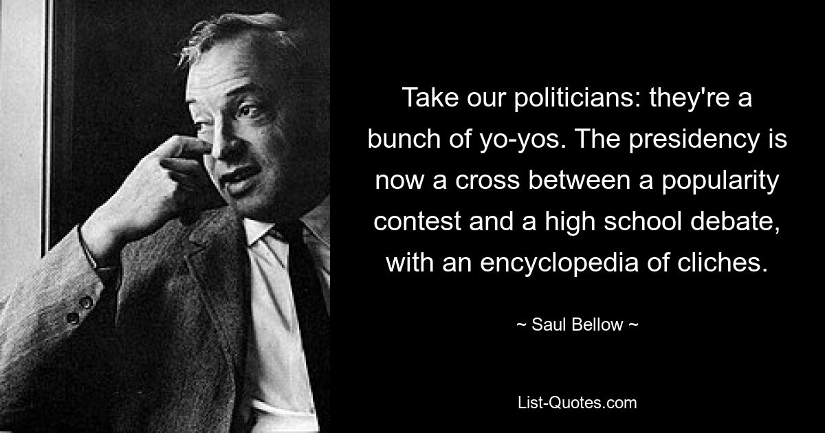 Take our politicians: they're a bunch of yo-yos. The presidency is now a cross between a popularity contest and a high school debate, with an encyclopedia of cliches. — © Saul Bellow