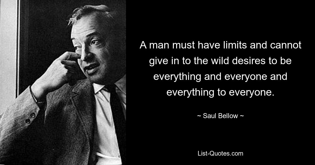 A man must have limits and cannot give in to the wild desires to be everything and everyone and everything to everyone. — © Saul Bellow