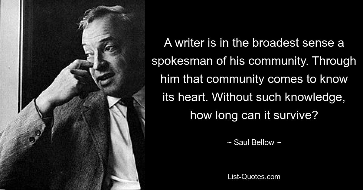 Ein Schriftsteller ist im weitesten Sinne ein Sprecher seiner Gemeinschaft. Durch ihn lernt diese Gemeinschaft ihr Herz kennen. Wie lange kann es ohne dieses Wissen überleben? — © Saul Bellow