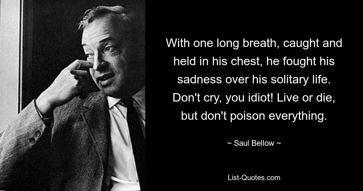 With one long breath, caught and held in his chest, he fought his sadness over his solitary life. Don't cry, you idiot! Live or die, but don't poison everything. — © Saul Bellow