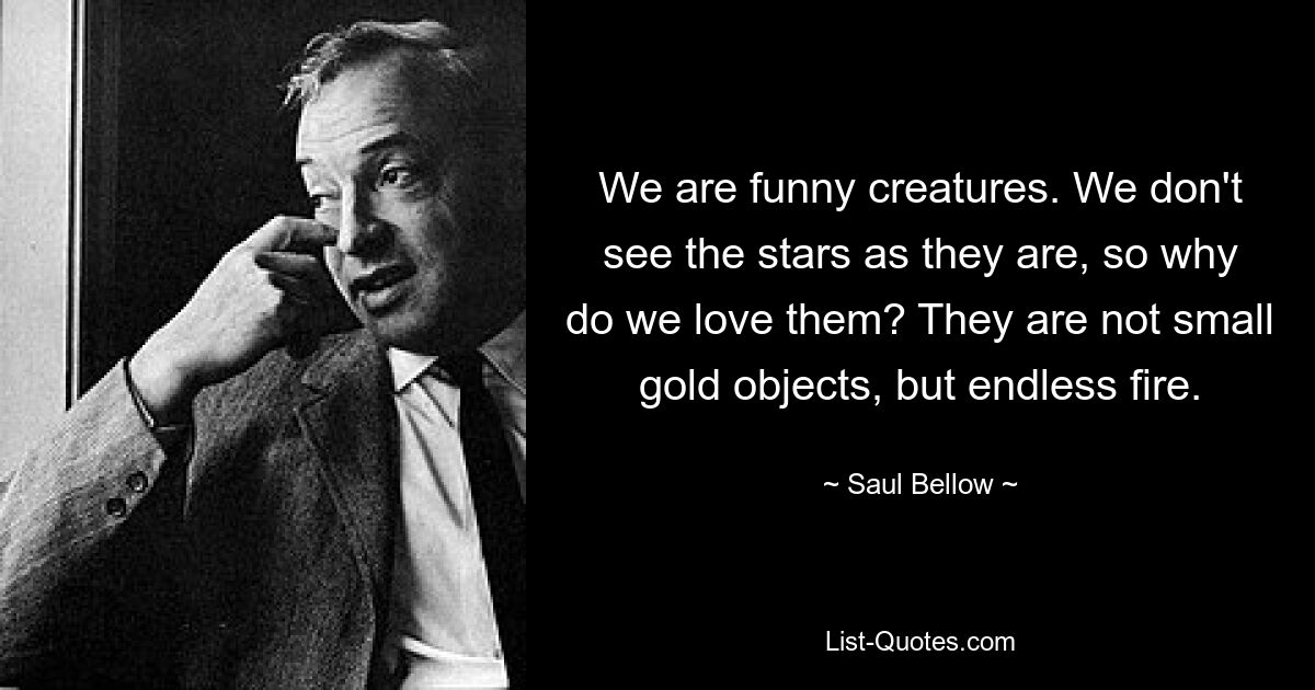 We are funny creatures. We don't see the stars as they are, so why do we love them? They are not small gold objects, but endless fire. — © Saul Bellow