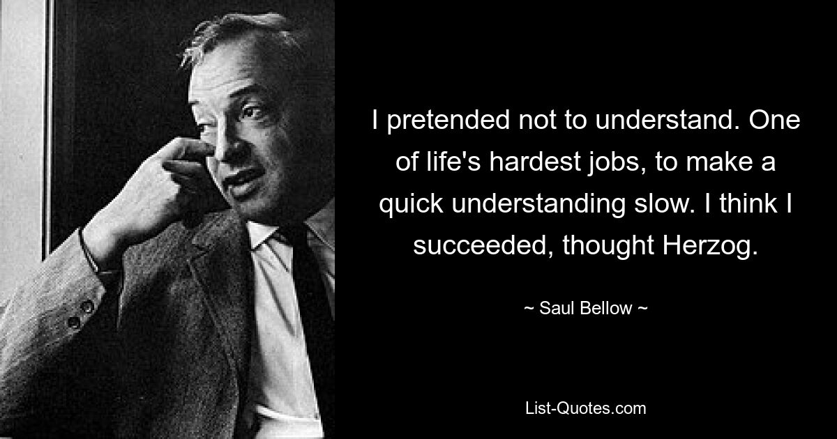 I pretended not to understand. One of life's hardest jobs, to make a quick understanding slow. I think I succeeded, thought Herzog. — © Saul Bellow