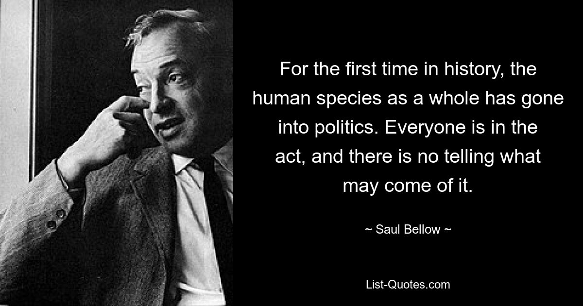 For the first time in history, the human species as a whole has gone into politics. Everyone is in the act, and there is no telling what may come of it. — © Saul Bellow