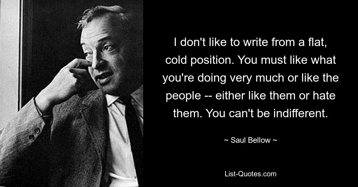 I don't like to write from a flat, cold position. You must like what you're doing very much or like the people -- either like them or hate them. You can't be indifferent. — © Saul Bellow