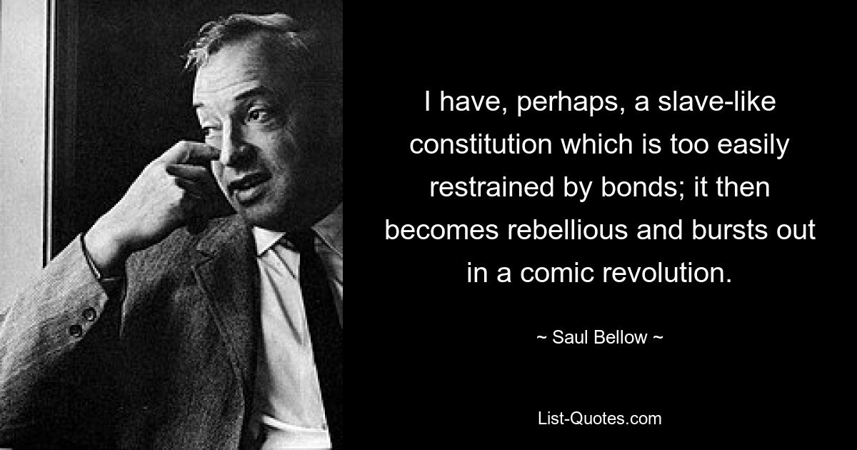 I have, perhaps, a slave-like constitution which is too easily restrained by bonds; it then becomes rebellious and bursts out in a comic revolution. — © Saul Bellow