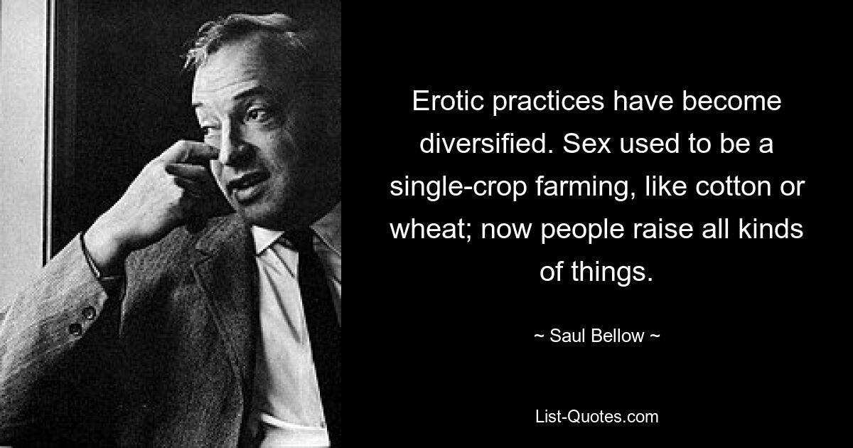 Erotic practices have become diversified. Sex used to be a single-crop farming, like cotton or wheat; now people raise all kinds of things. — © Saul Bellow