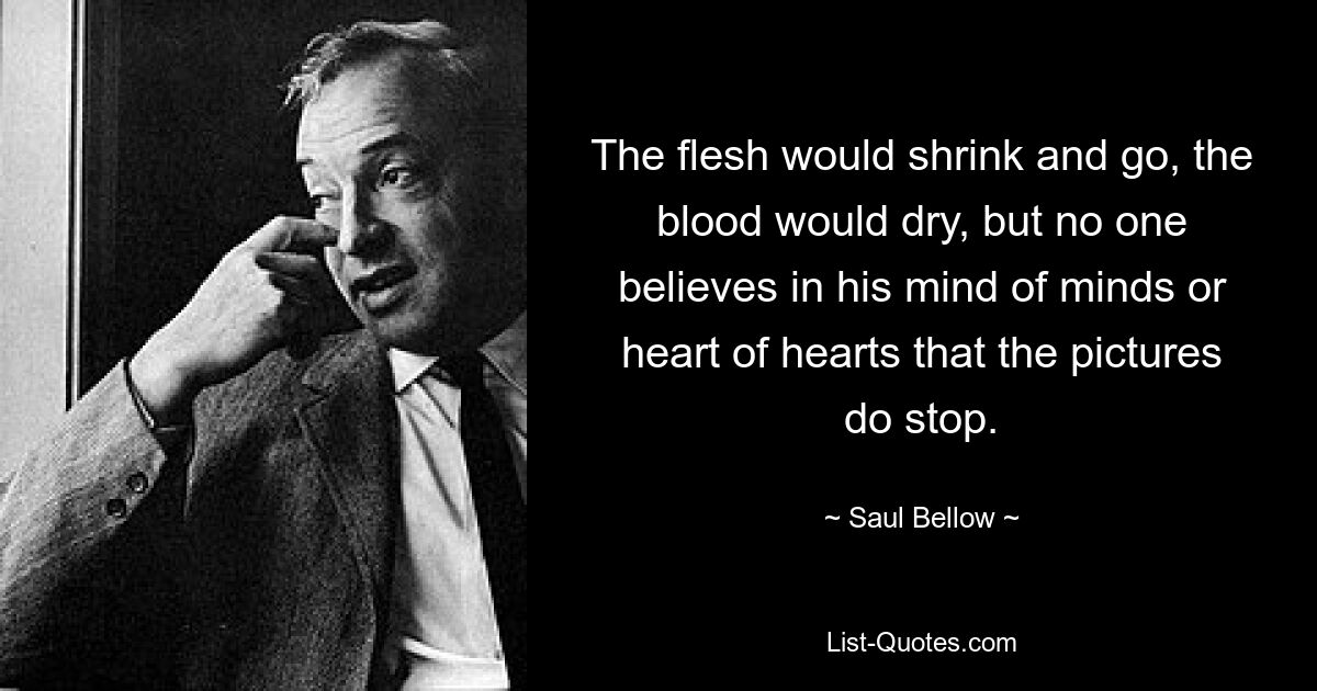 The flesh would shrink and go, the blood would dry, but no one believes in his mind of minds or heart of hearts that the pictures do stop. — © Saul Bellow