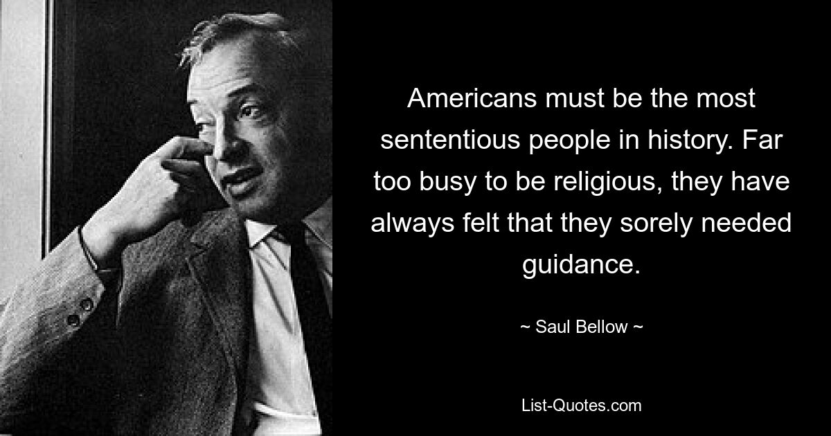 Americans must be the most sententious people in history. Far too busy to be religious, they have always felt that they sorely needed guidance. — © Saul Bellow