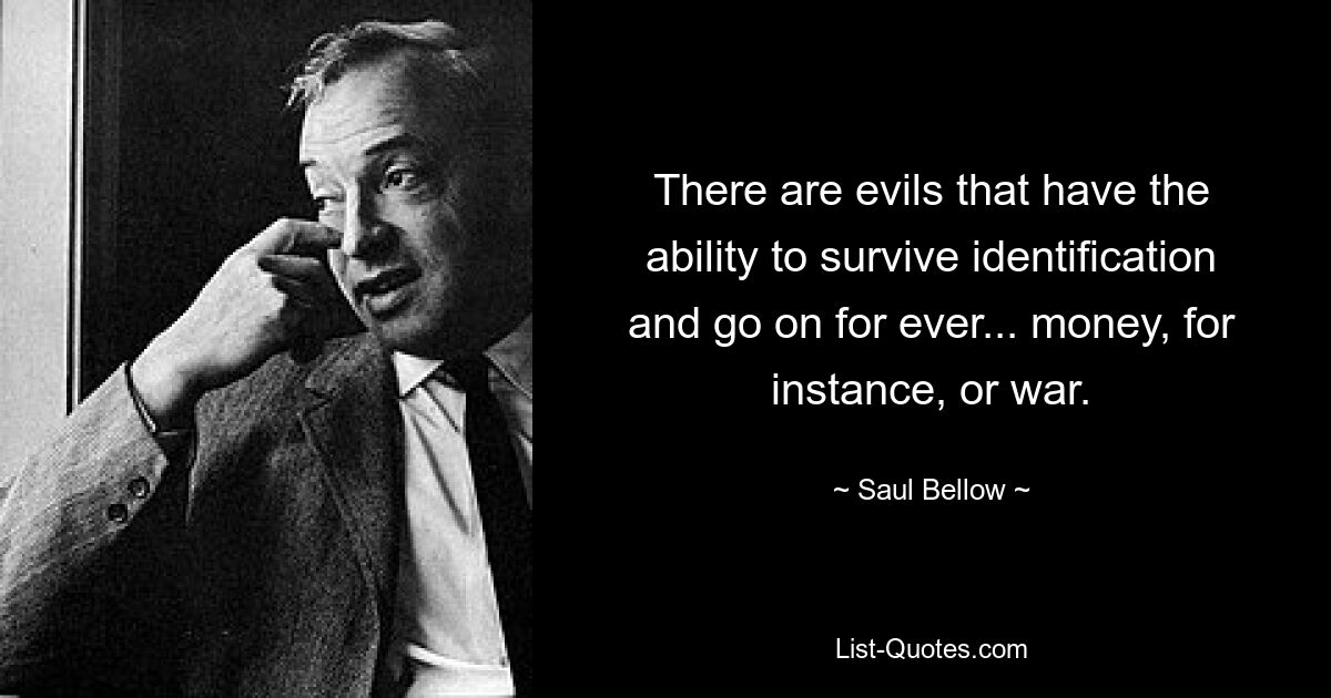 There are evils that have the ability to survive identification and go on for ever... money, for instance, or war. — © Saul Bellow