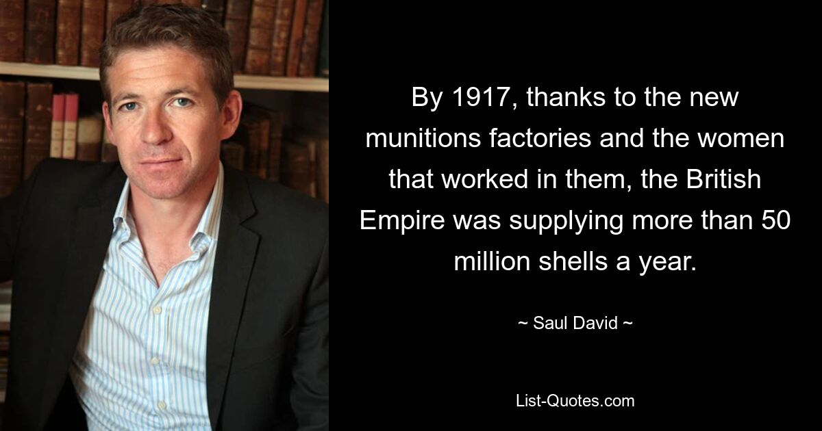 By 1917, thanks to the new munitions factories and the women that worked in them, the British Empire was supplying more than 50 million shells a year. — © Saul David