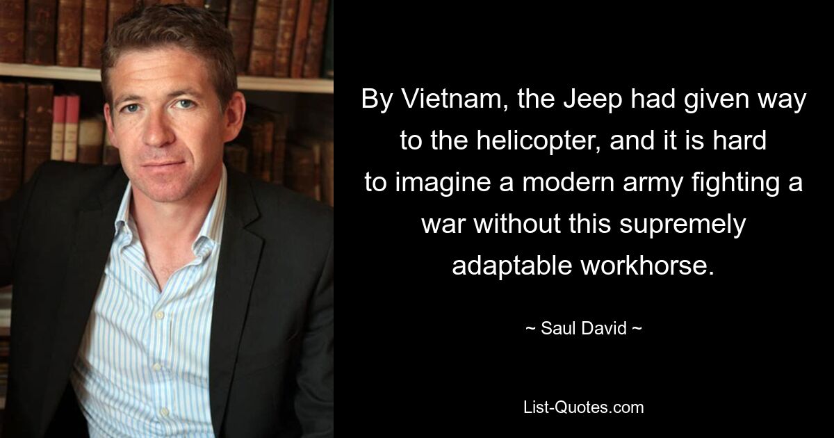 By Vietnam, the Jeep had given way to the helicopter, and it is hard to imagine a modern army fighting a war without this supremely adaptable workhorse. — © Saul David