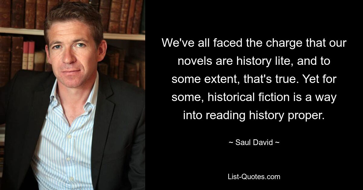 We've all faced the charge that our novels are history lite, and to some extent, that's true. Yet for some, historical fiction is a way into reading history proper. — © Saul David