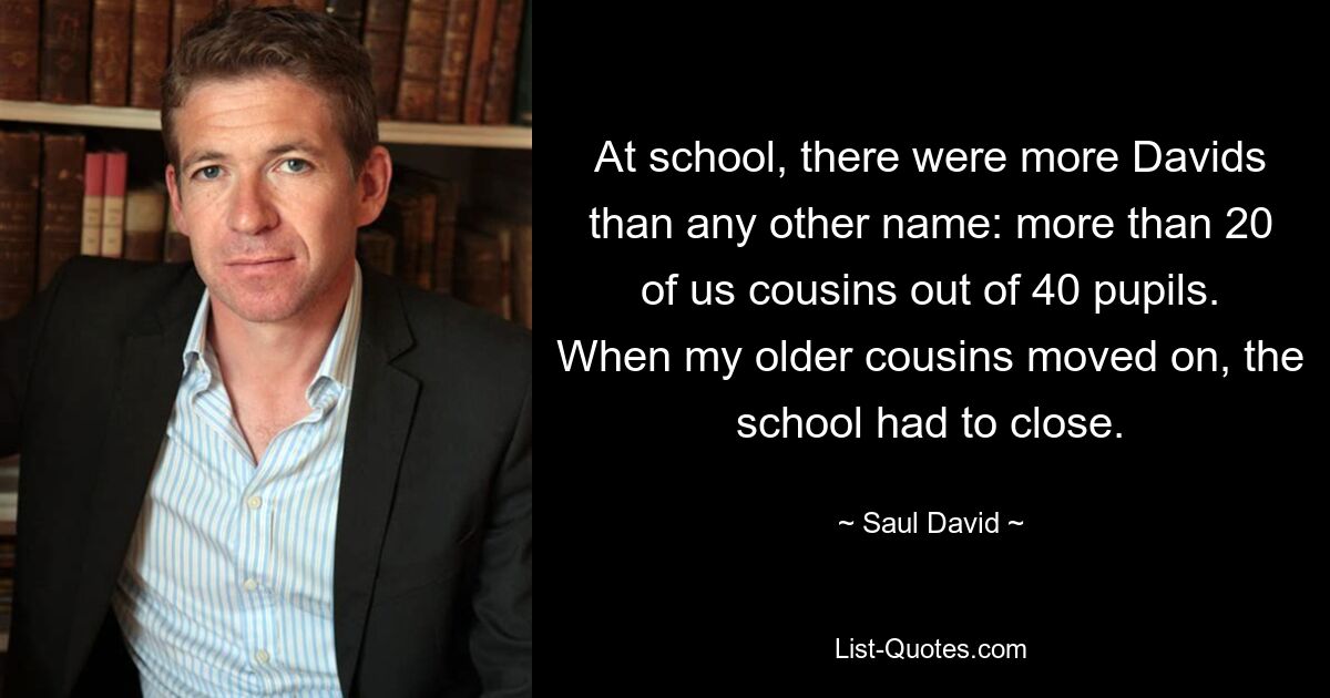 At school, there were more Davids than any other name: more than 20 of us cousins out of 40 pupils. When my older cousins moved on, the school had to close. — © Saul David