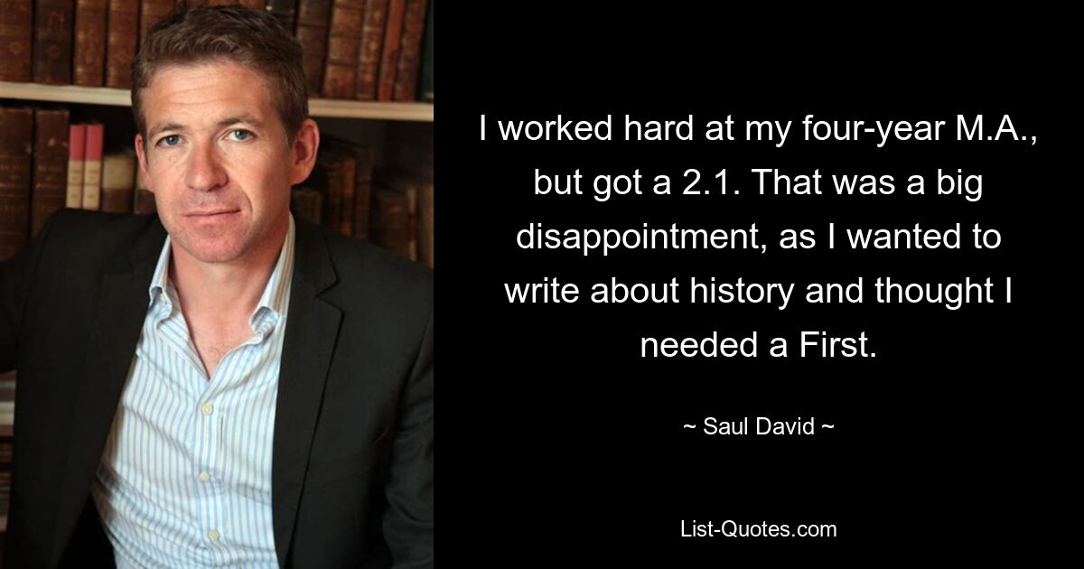 I worked hard at my four-year M.A., but got a 2.1. That was a big disappointment, as I wanted to write about history and thought I needed a First. — © Saul David