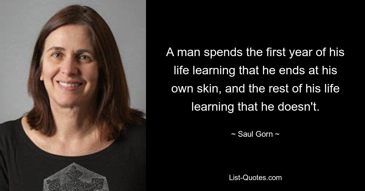 A man spends the first year of his life learning that he ends at his own skin, and the rest of his life learning that he doesn't. — © Saul Gorn