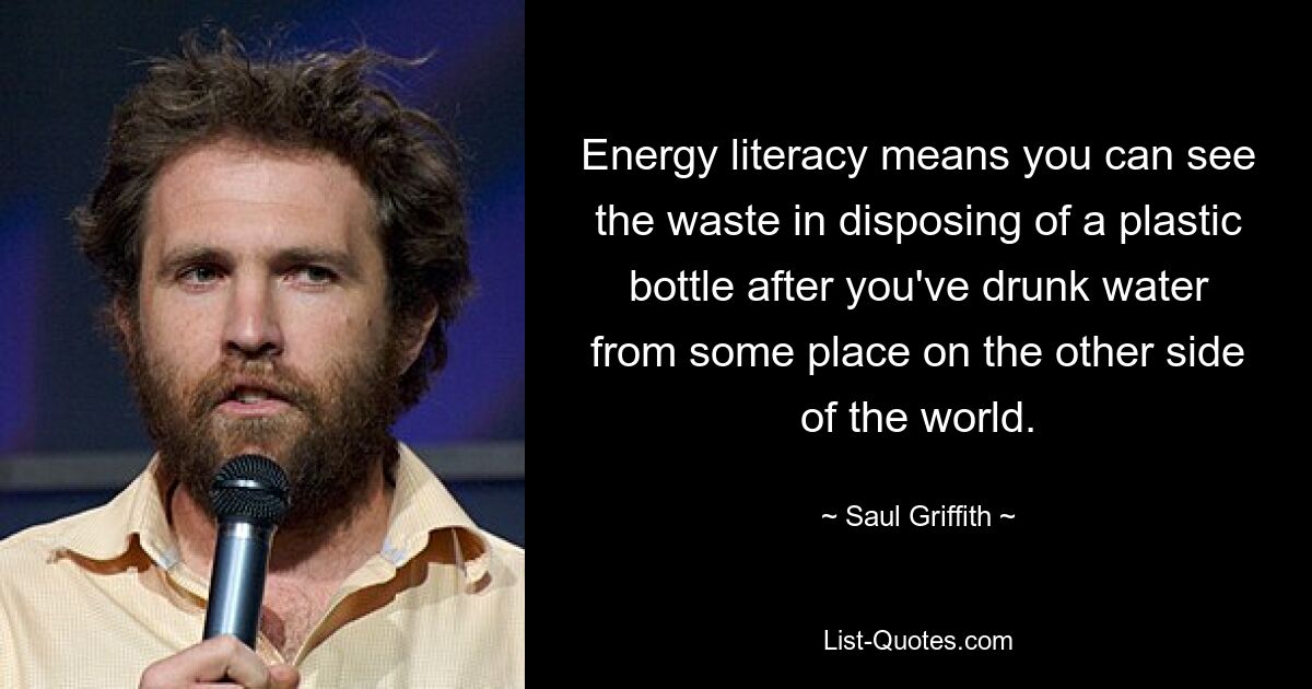 Energy literacy means you can see the waste in disposing of a plastic bottle after you've drunk water from some place on the other side of the world. — © Saul Griffith