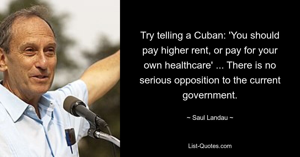 Try telling a Cuban: 'You should pay higher rent, or pay for your own healthcare' ... There is no serious opposition to the current government. — © Saul Landau