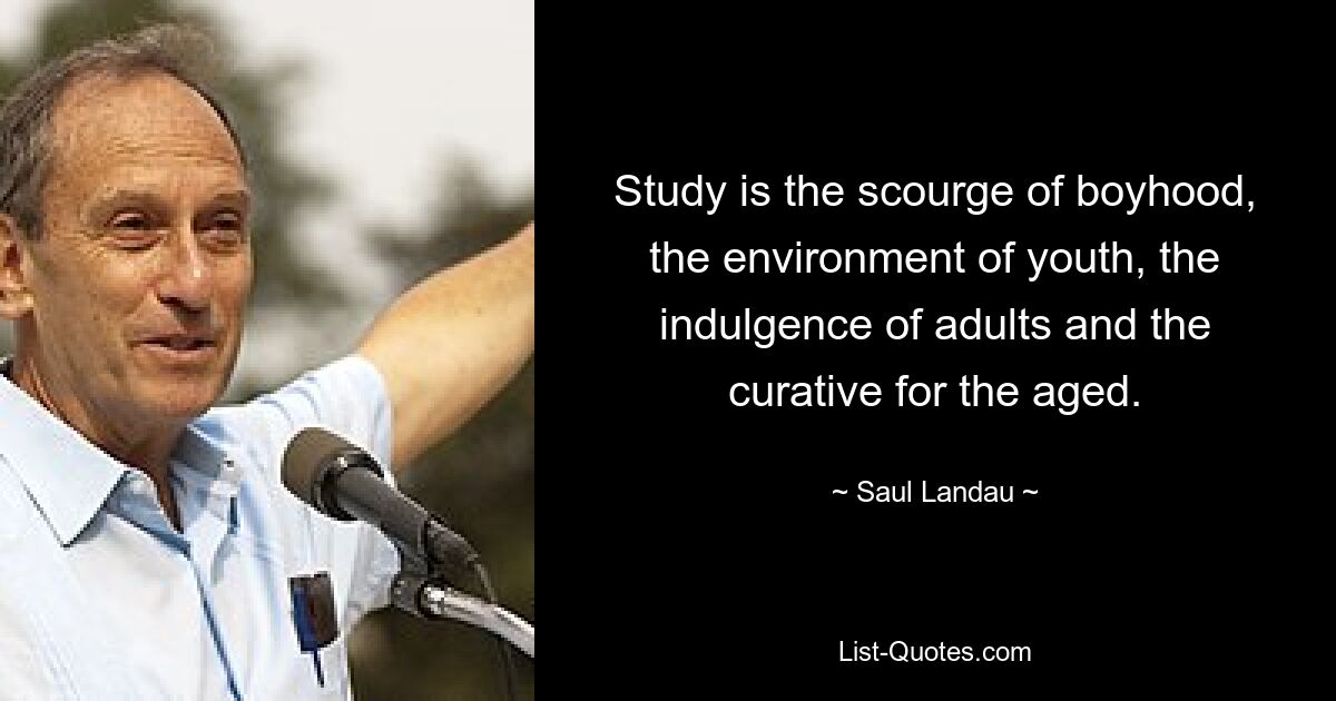 Study is the scourge of boyhood, the environment of youth, the indulgence of adults and the curative for the aged. — © Saul Landau