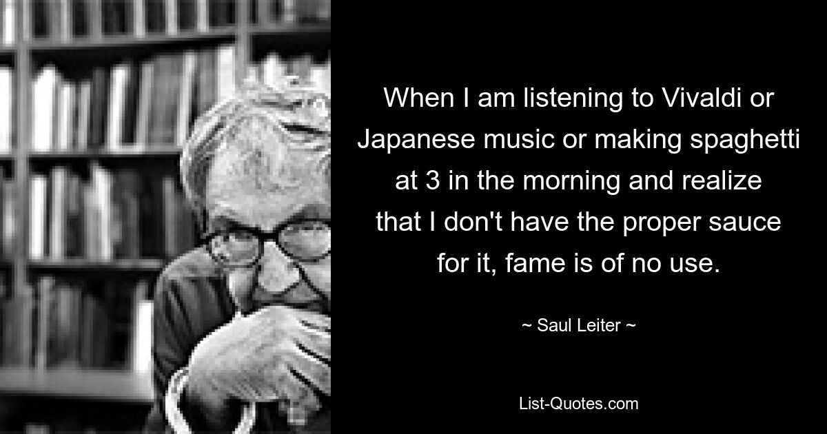 When I am listening to Vivaldi or Japanese music or making spaghetti at 3 in the morning and realize that I don't have the proper sauce for it, fame is of no use. — © Saul Leiter