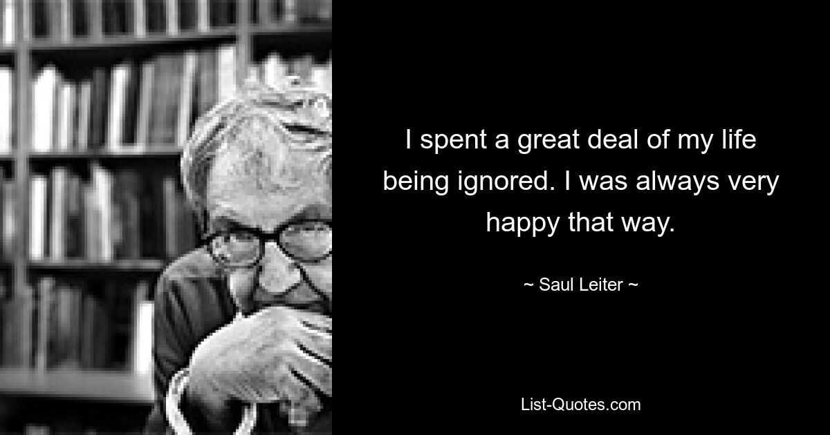 I spent a great deal of my life being ignored. I was always very happy that way. — © Saul Leiter