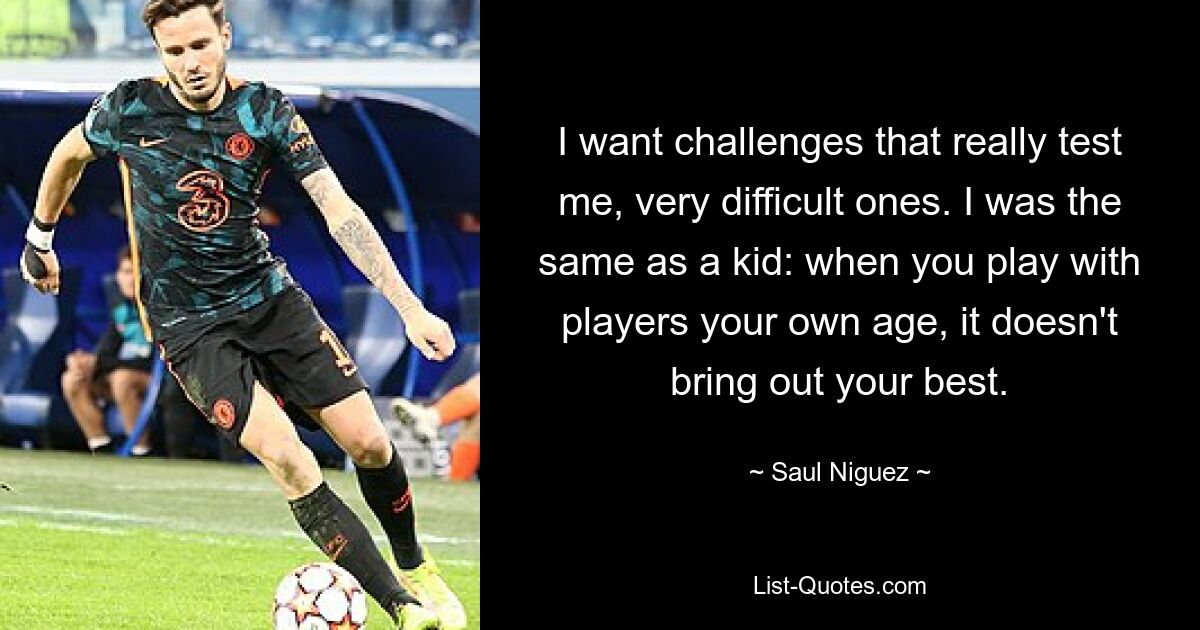 I want challenges that really test me, very difficult ones. I was the same as a kid: when you play with players your own age, it doesn't bring out your best. — © Saul Niguez