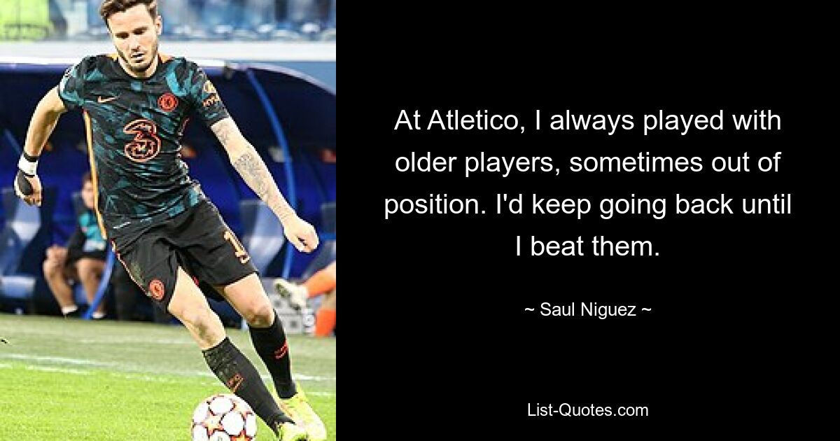 At Atletico, I always played with older players, sometimes out of position. I'd keep going back until I beat them. — © Saul Niguez