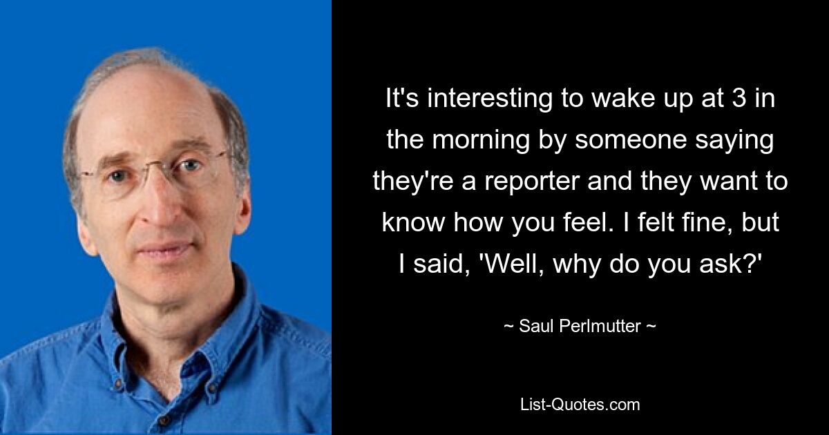 It's interesting to wake up at 3 in the morning by someone saying they're a reporter and they want to know how you feel. I felt fine, but I said, 'Well, why do you ask?' — © Saul Perlmutter