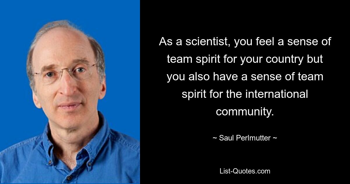 As a scientist, you feel a sense of team spirit for your country but you also have a sense of team spirit for the international community. — © Saul Perlmutter