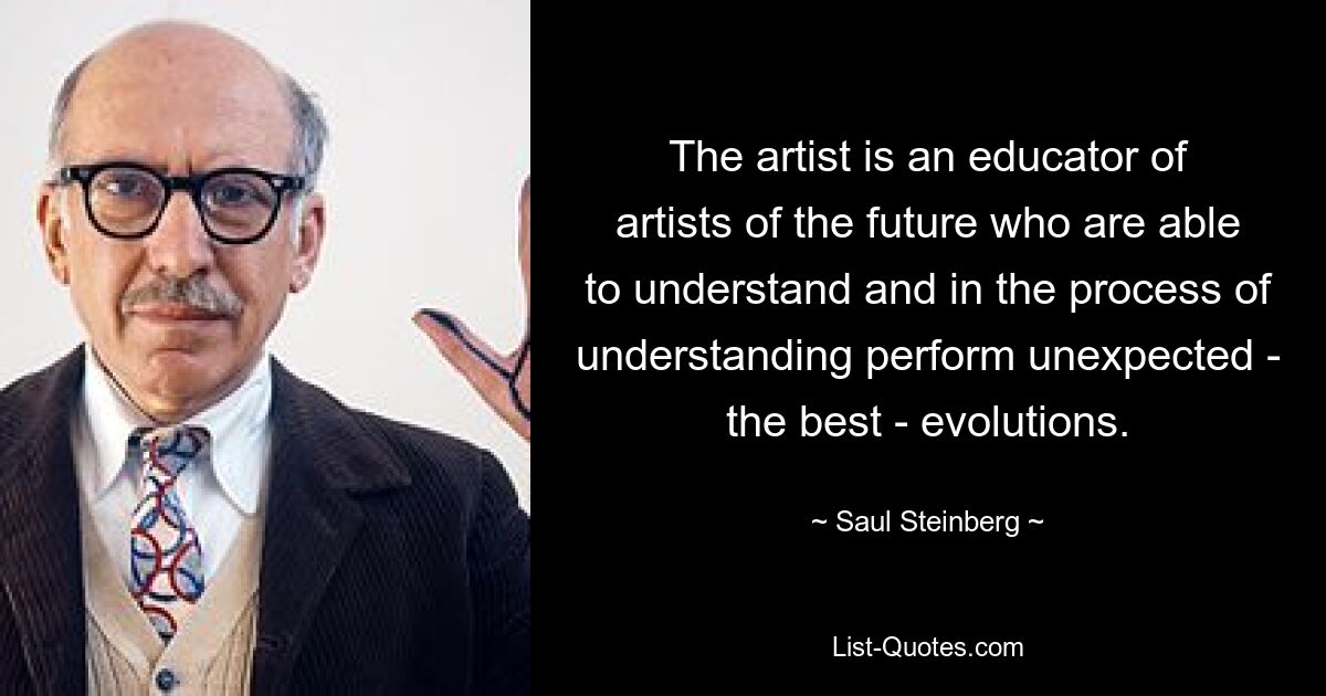 The artist is an educator of artists of the future who are able to understand and in the process of understanding perform unexpected - the best - evolutions. — © Saul Steinberg
