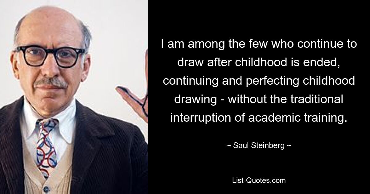 I am among the few who continue to draw after childhood is ended, continuing and perfecting childhood drawing - without the traditional interruption of academic training. — © Saul Steinberg