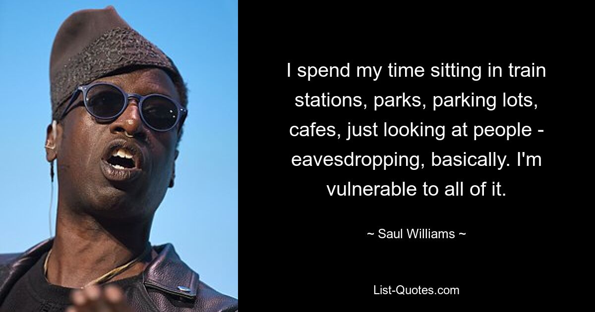 I spend my time sitting in train stations, parks, parking lots, cafes, just looking at people - eavesdropping, basically. I'm vulnerable to all of it. — © Saul Williams