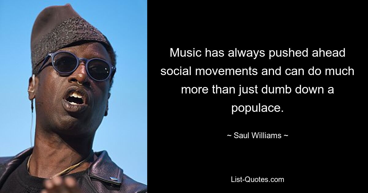 Music has always pushed ahead social movements and can do much more than just dumb down a populace. — © Saul Williams