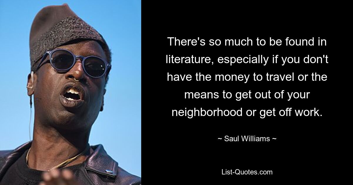 There's so much to be found in literature, especially if you don't have the money to travel or the means to get out of your neighborhood or get off work. — © Saul Williams