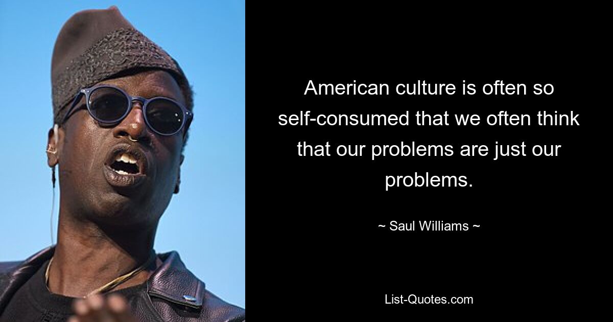 American culture is often so self-consumed that we often think that our problems are just our problems. — © Saul Williams