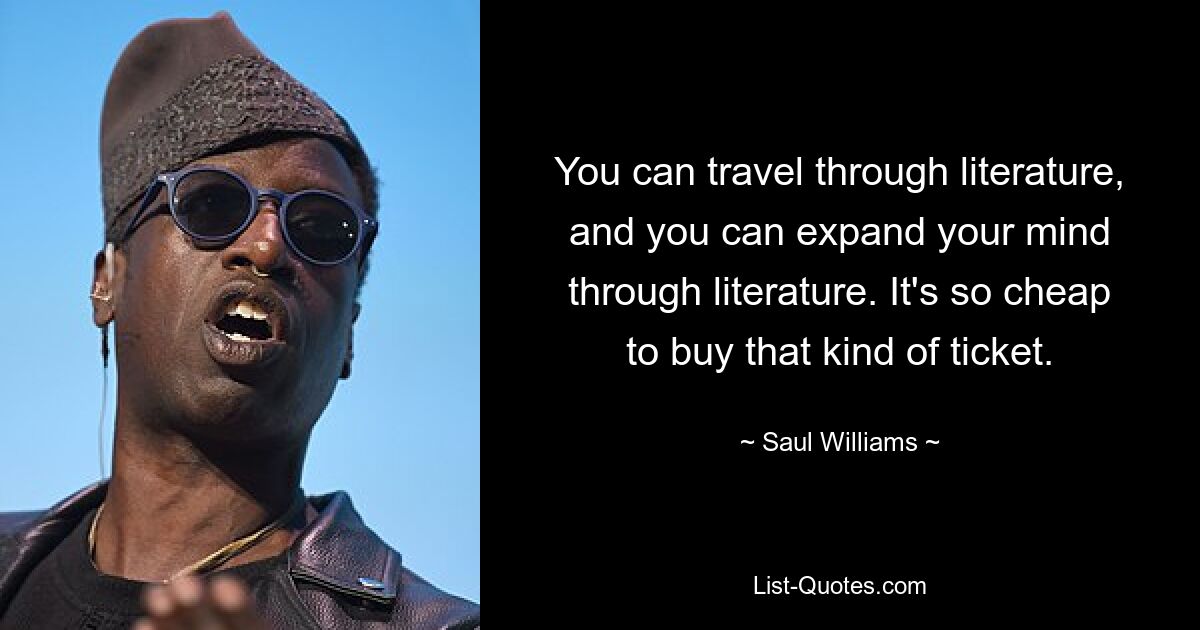 You can travel through literature, and you can expand your mind through literature. It's so cheap to buy that kind of ticket. — © Saul Williams