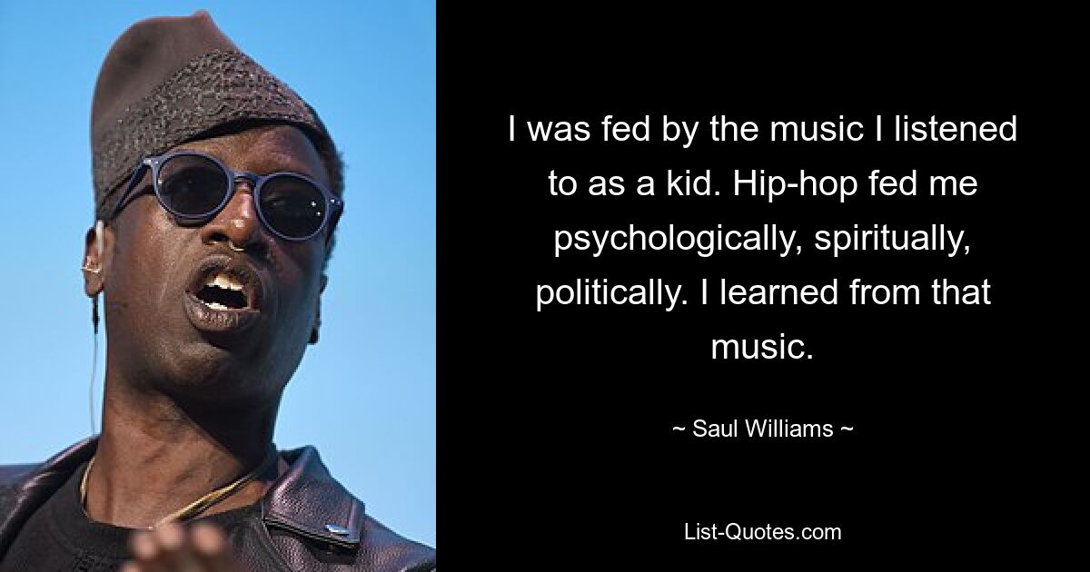 I was fed by the music I listened to as a kid. Hip-hop fed me psychologically, spiritually, politically. I learned from that music. — © Saul Williams