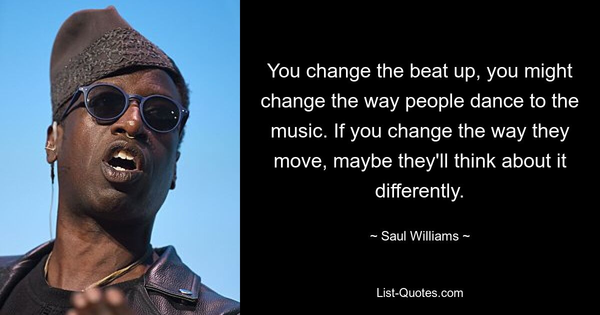 You change the beat up, you might change the way people dance to the music. If you change the way they move, maybe they'll think about it differently. — © Saul Williams