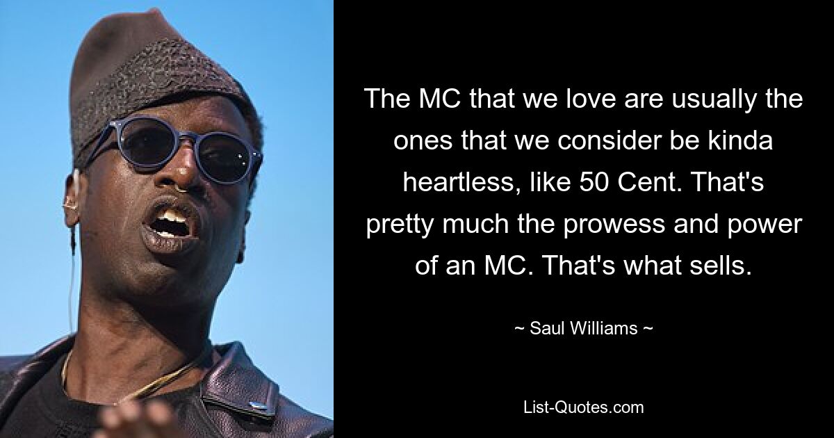 The MC that we love are usually the ones that we consider be kinda heartless, like 50 Cent. That's pretty much the prowess and power of an MC. That's what sells. — © Saul Williams