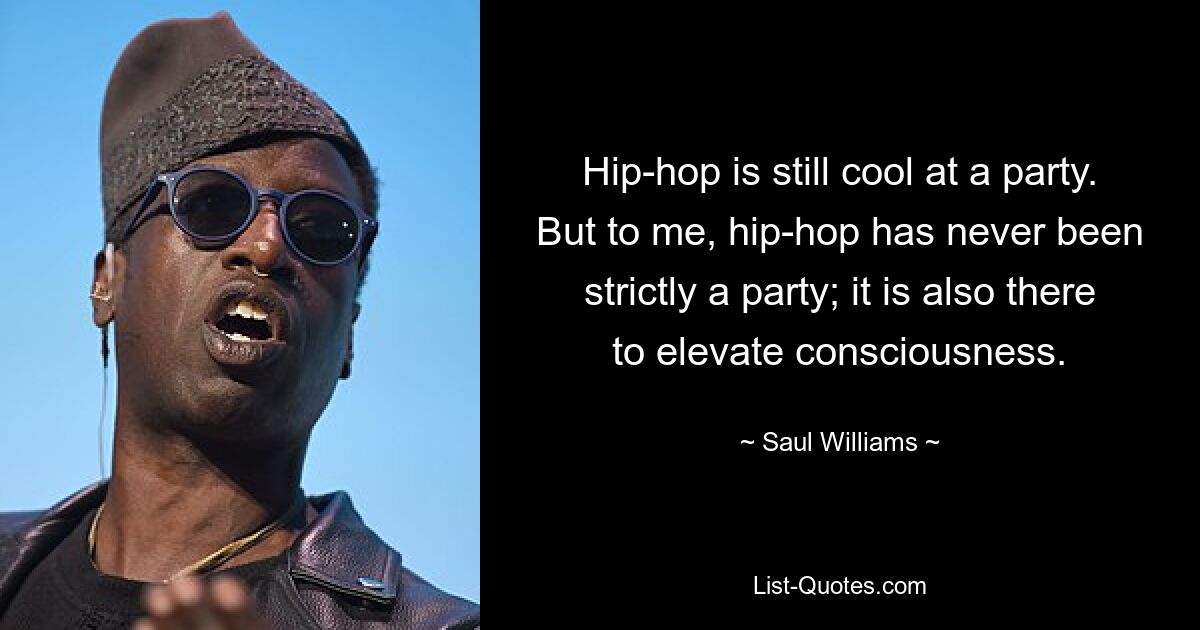 Hip-hop is still cool at a party. But to me, hip-hop has never been strictly a party; it is also there to elevate consciousness. — © Saul Williams