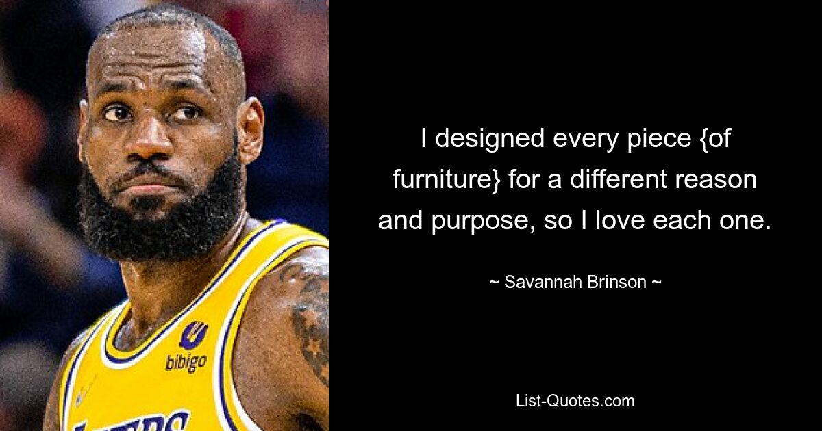 I designed every piece {of furniture} for a different reason and purpose, so I love each one. — © Savannah Brinson