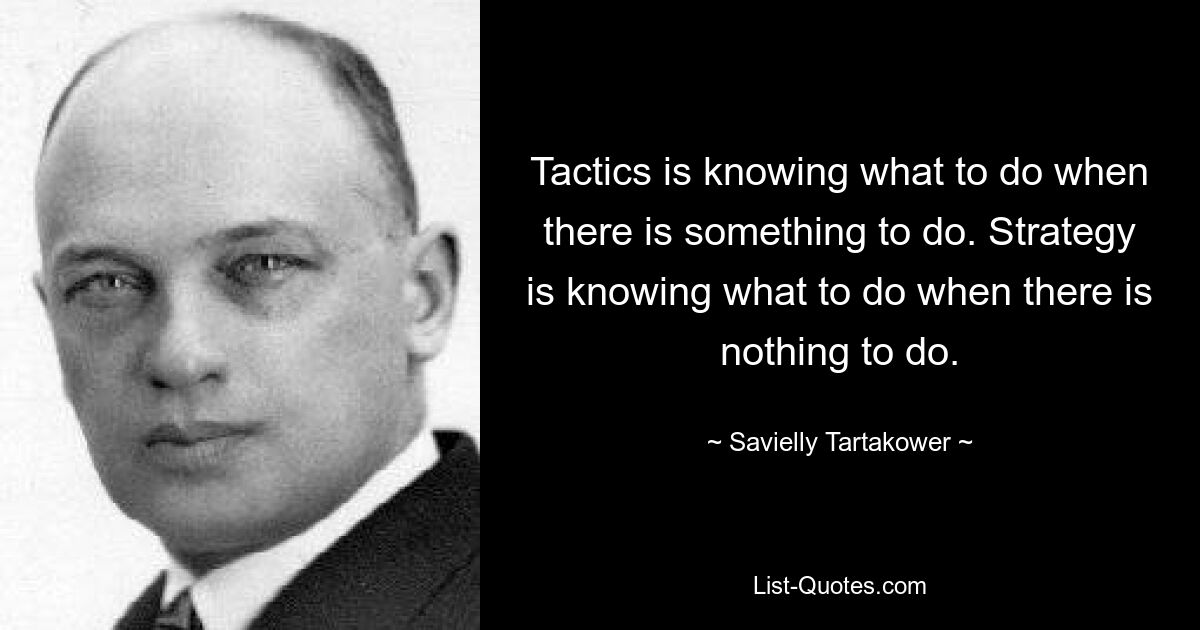 Tactics is knowing what to do when there is something to do. Strategy is knowing what to do when there is nothing to do. — © Savielly Tartakower