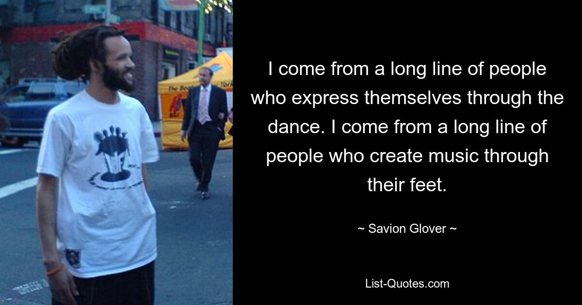 I come from a long line of people who express themselves through the dance. I come from a long line of people who create music through their feet. — © Savion Glover