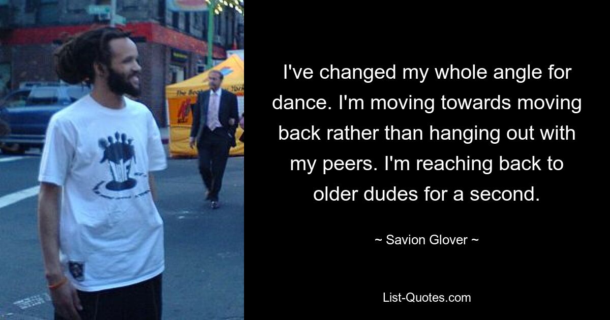 I've changed my whole angle for dance. I'm moving towards moving back rather than hanging out with my peers. I'm reaching back to older dudes for a second. — © Savion Glover