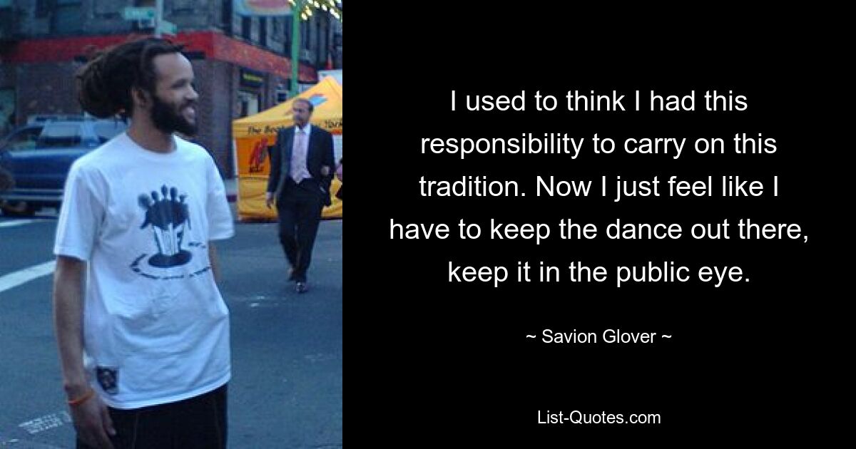 I used to think I had this responsibility to carry on this tradition. Now I just feel like I have to keep the dance out there, keep it in the public eye. — © Savion Glover