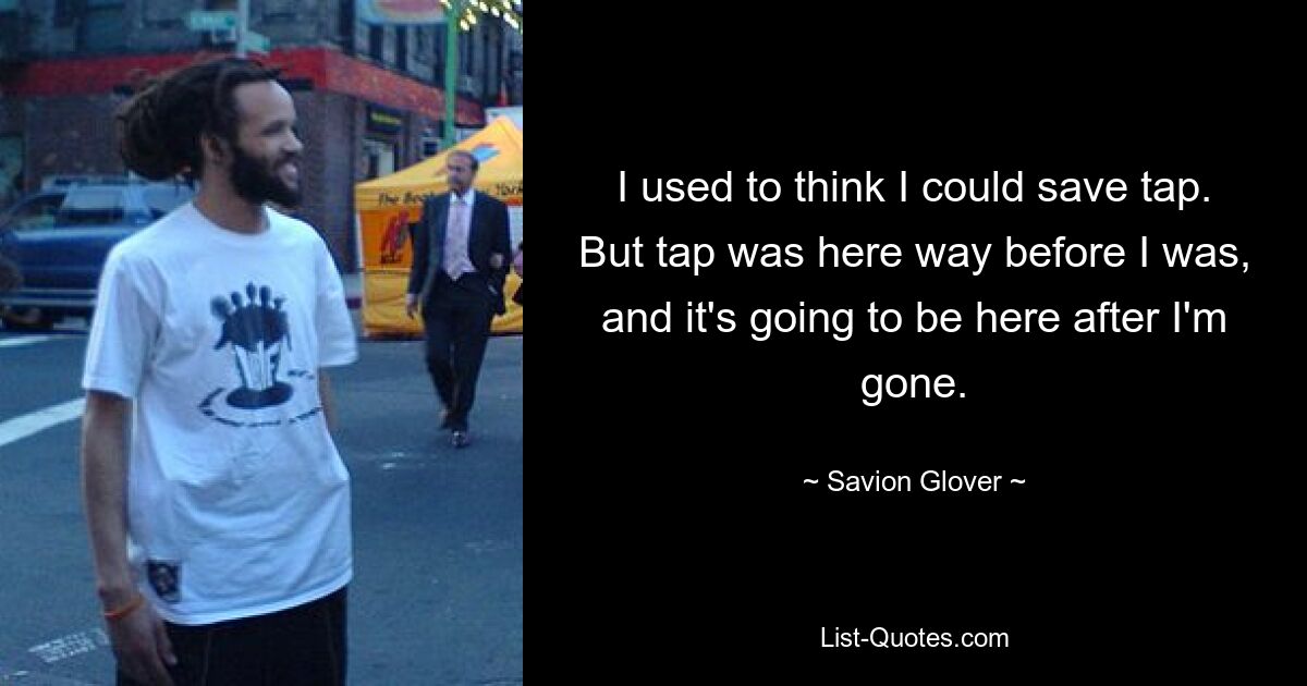 I used to think I could save tap. But tap was here way before I was, and it's going to be here after I'm gone. — © Savion Glover