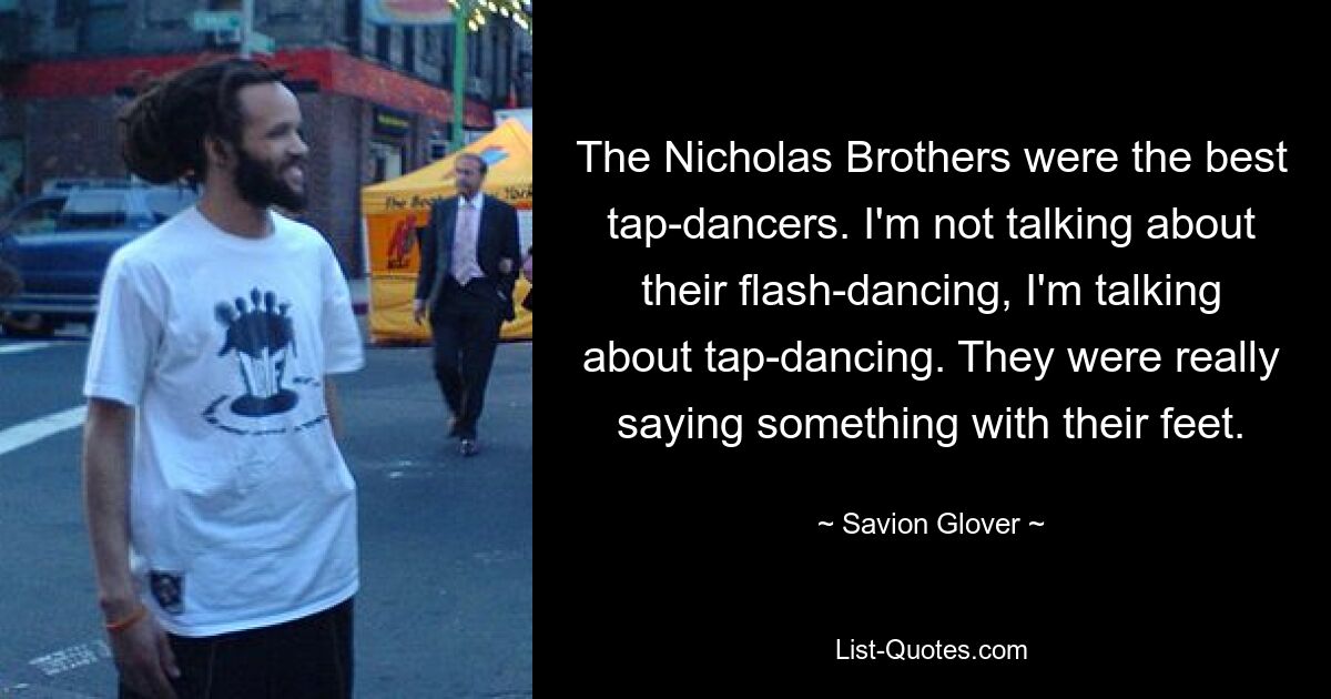 The Nicholas Brothers were the best tap-dancers. I'm not talking about their flash-dancing, I'm talking about tap-dancing. They were really saying something with their feet. — © Savion Glover