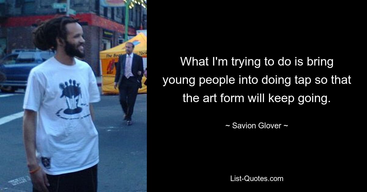 What I'm trying to do is bring young people into doing tap so that the art form will keep going. — © Savion Glover