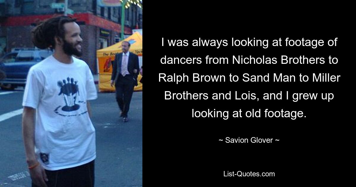 I was always looking at footage of dancers from Nicholas Brothers to Ralph Brown to Sand Man to Miller Brothers and Lois, and I grew up looking at old footage. — © Savion Glover