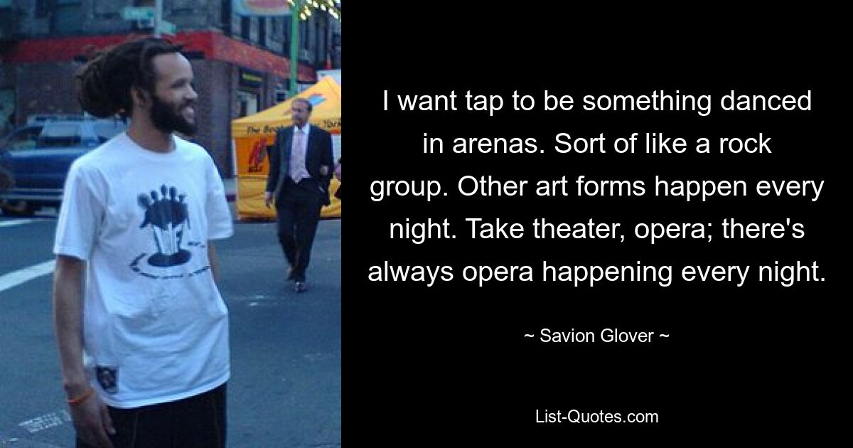 I want tap to be something danced in arenas. Sort of like a rock group. Other art forms happen every night. Take theater, opera; there's always opera happening every night. — © Savion Glover