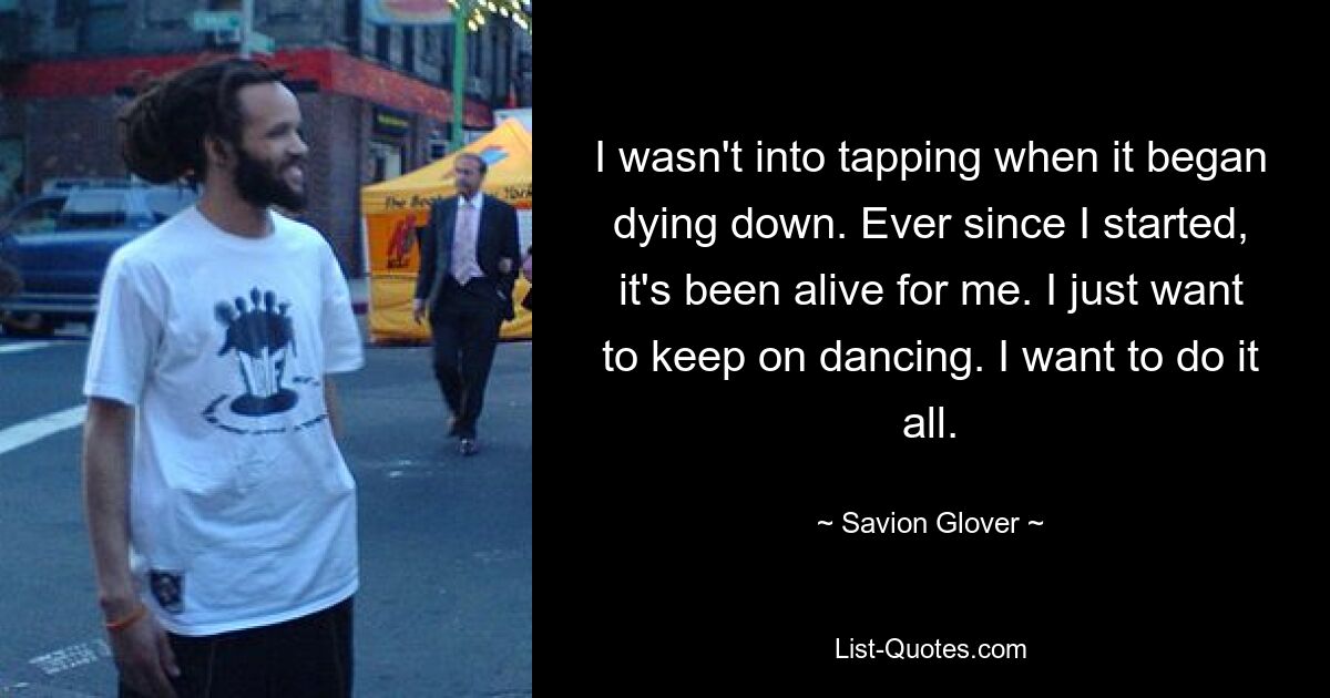 I wasn't into tapping when it began dying down. Ever since I started, it's been alive for me. I just want to keep on dancing. I want to do it all. — © Savion Glover